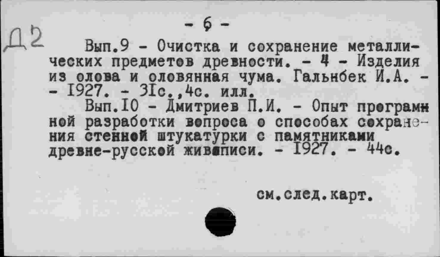 ﻿Вып.9 - Очистка и сохранение металлических предметов древности. - 4 - Изделия из олова и оловянная чума. Гальнбек И.А. -- 1927. - 31с.,4с. илл.
Вып.Ю - Дмитриев П.И. - Опыт програми ной разработки вопроса о способах сохранения стенной штукатурки с памятниками древне-русской живописи. - 1927. - 44с.
см.след.карт.